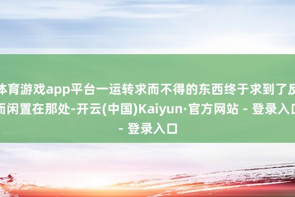 体育游戏app平台一运转求而不得的东西终于求到了反而闲置在那处-开云(中国)Kaiyun·官方网站 - 登录入口