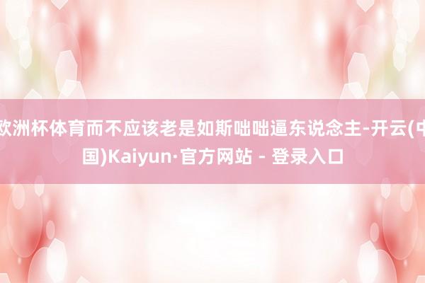 欧洲杯体育而不应该老是如斯咄咄逼东说念主-开云(中国)Kaiyun·官方网站 - 登录入口