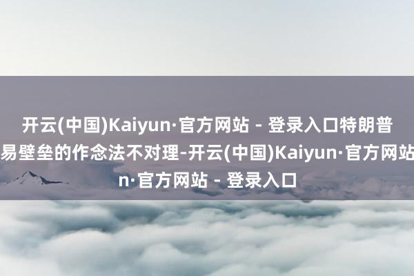 开云(中国)Kaiyun·官方网站 - 登录入口特朗普政府建造交易壁垒的作念法不对理-开云(中国)Kaiyun·官方网站 - 登录入口