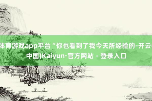 体育游戏app平台“你也看到了我今天所经验的-开云(中国)Kaiyun·官方网站 - 登录入口