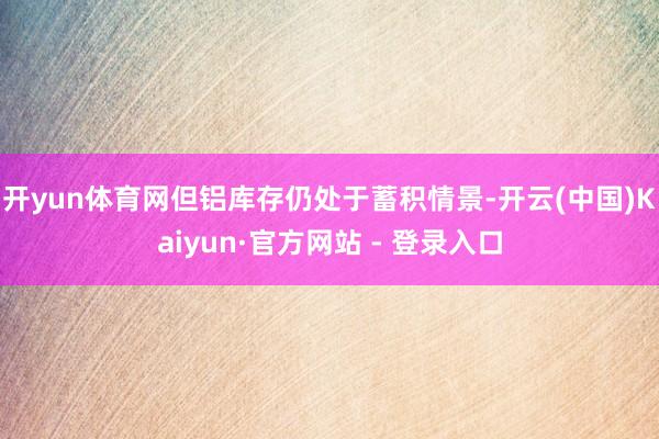 开yun体育网但铝库存仍处于蓄积情景-开云(中国)Kaiyun·官方网站 - 登录入口