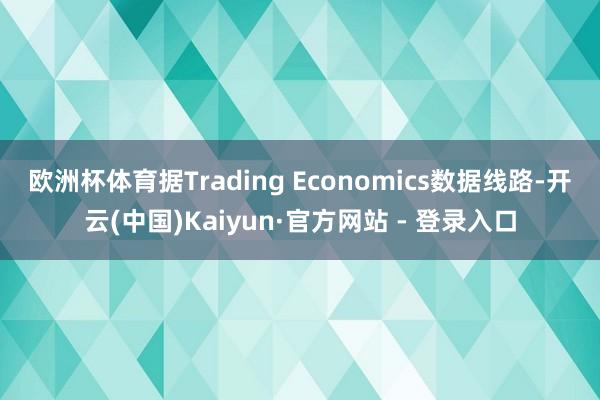 欧洲杯体育　　据Trading Economics数据线路-开云(中国)Kaiyun·官方网站 - 登录入口