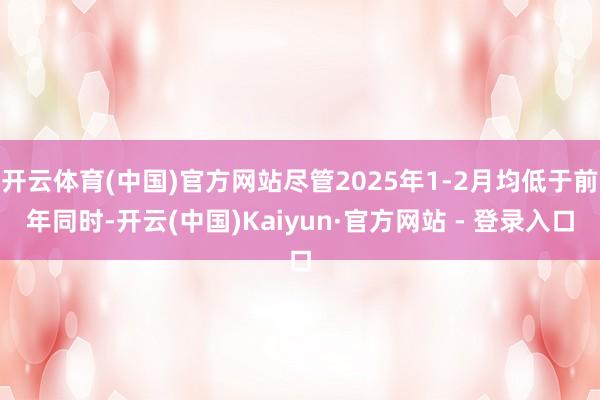 开云体育(中国)官方网站尽管2025年1-2月均低于前年同时-开云(中国)Kaiyun·官方网站 - 登录入口
