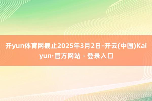 开yun体育网截止2025年3月2日-开云(中国)Kaiyun·官方网站 - 登录入口