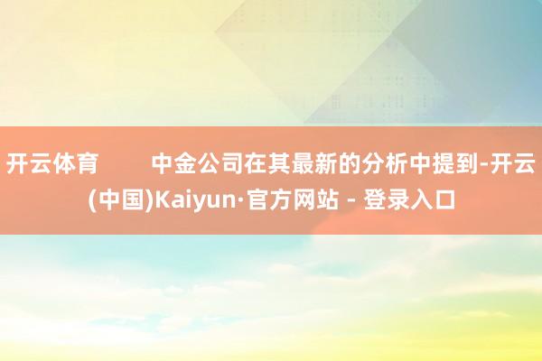 开云体育        中金公司在其最新的分析中提到-开云(中国)Kaiyun·官方网站 - 登录入口