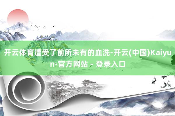 开云体育遭受了前所未有的血洗-开云(中国)Kaiyun·官方网站 - 登录入口