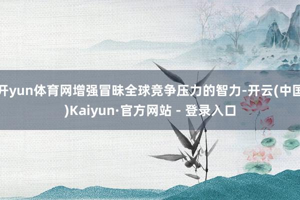 开yun体育网增强冒昧全球竞争压力的智力-开云(中国)Kaiyun·官方网站 - 登录入口