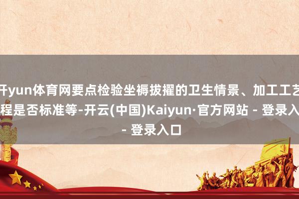 开yun体育网要点检验坐褥拔擢的卫生情景、加工工艺历程是否标准等-开云(中国)Kaiyun·官方网站 - 登录入口
