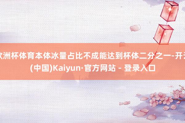欧洲杯体育本体冰量占比不成能达到杯体二分之一-开云(中国)Kaiyun·官方网站 - 登录入口