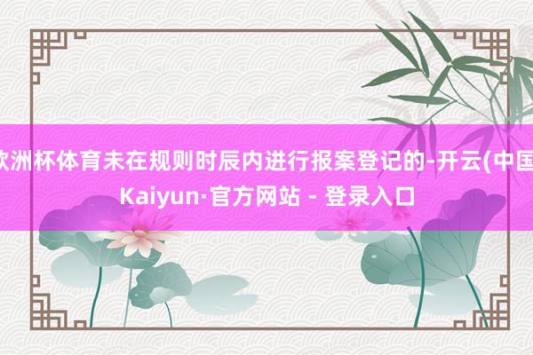 欧洲杯体育未在规则时辰内进行报案登记的-开云(中国)Kaiyun·官方网站 - 登录入口