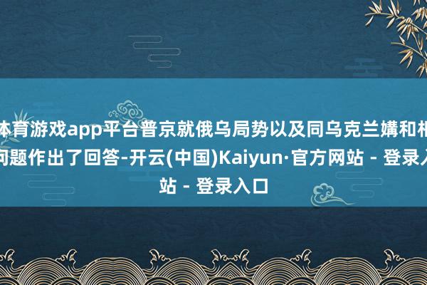 体育游戏app平台普京就俄乌局势以及同乌克兰媾和相关问题作出了回答-开云(中国)Kaiyun·官方网站 - 登录入口