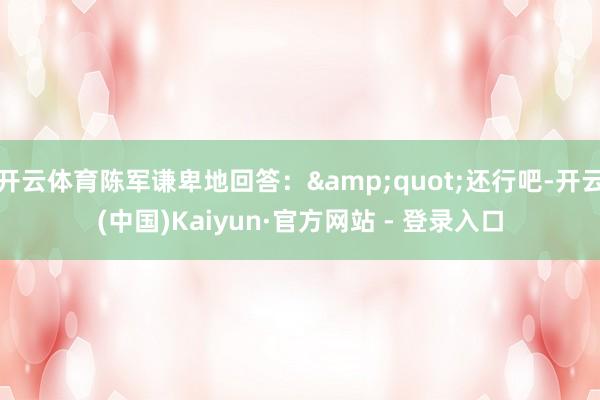 开云体育陈军谦卑地回答：&quot;还行吧-开云(中国)Kaiyun·官方网站 - 登录入口
