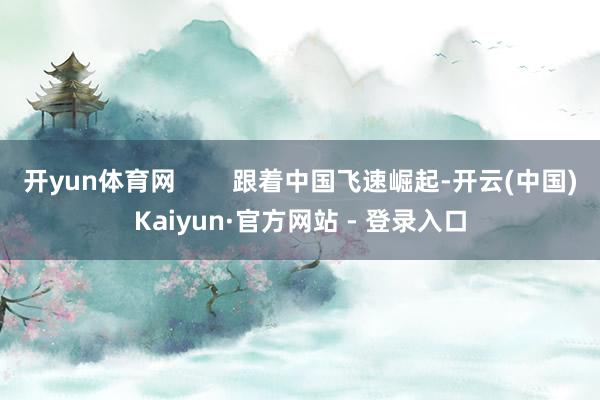 开yun体育网        跟着中国飞速崛起-开云(中国)Kaiyun·官方网站 - 登录入口