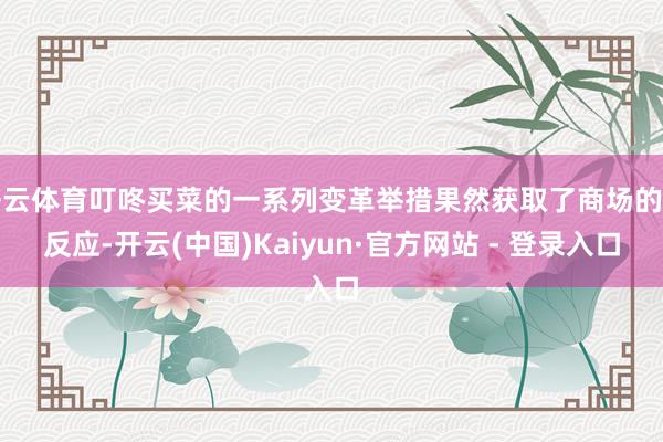 开云体育叮咚买菜的一系列变革举措果然获取了商场的正反应-开云(中国)Kaiyun·官方网站 - 登录入口