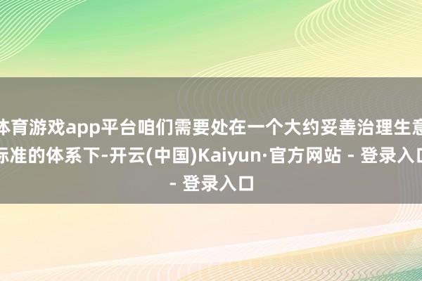 体育游戏app平台咱们需要处在一个大约妥善治理生意标准的体系下-开云(中国)Kaiyun·官方网站 - 登录入口